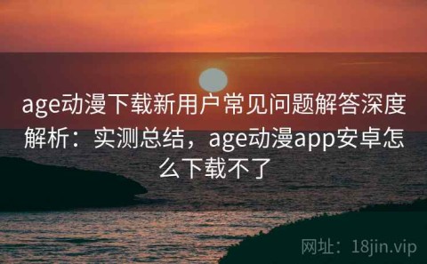 age动漫下载新用户常见问题解答深度解析：实测总结，age动漫app安卓怎么下载不了