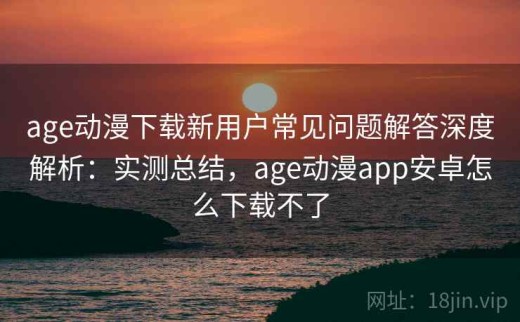 age动漫下载新用户常见问题解答深度解析：实测总结，age动漫app安卓怎么下载不了