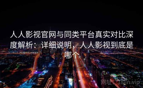 人人影视官网与同类平台真实对比深度解析：详细说明，人人影视到底是哪个