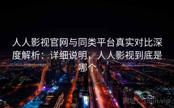 人人影视官网与同类平台真实对比深度解析：详细说明，人人影视到底是哪个