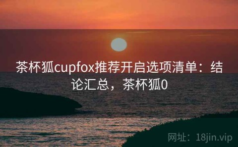 茶杯狐cupfox推荐开启选项清单：结论汇总，茶杯狐0