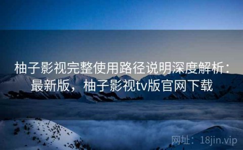 柚子影视完整使用路径说明深度解析：最新版，柚子影视tv版官网下载