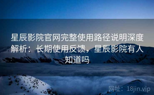 星辰影院官网完整使用路径说明深度解析：长期使用反馈，星辰影院有人知道吗