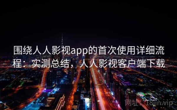 围绕人人影视app的首次使用详细流程：实测总结，人人影视客户端下载
