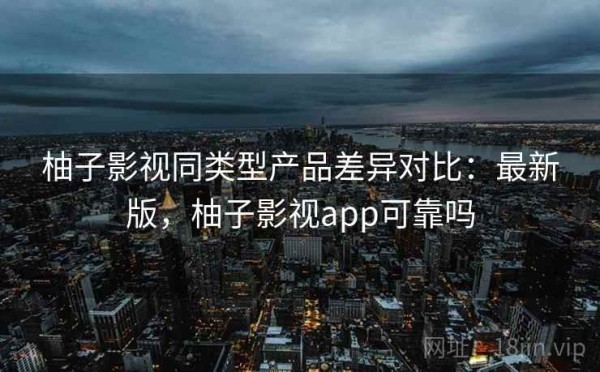 柚子影视同类型产品差异对比：最新版，柚子影视app可靠吗