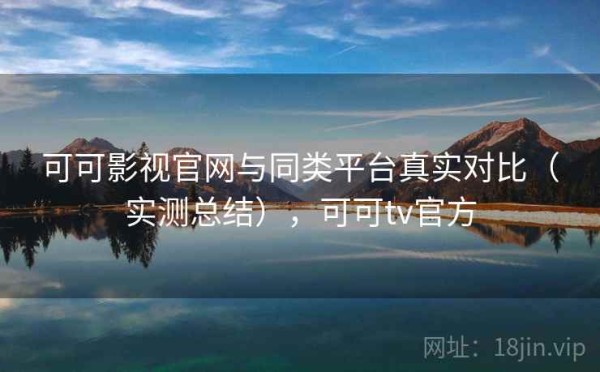 可可影视官网与同类平台真实对比（实测总结），可可tv官方