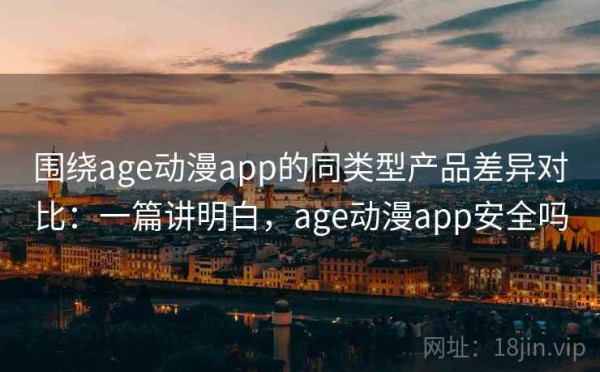 围绕age动漫app的同类型产品差异对比：一篇讲明白，age动漫app安全吗