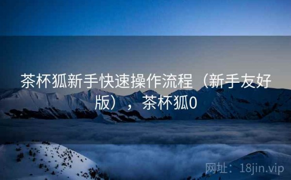 茶杯狐新手快速操作流程（新手友好版），茶杯狐0