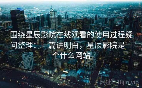 围绕星辰影院在线观看的使用过程疑问整理：一篇讲明白，星辰影院是一个什么网站