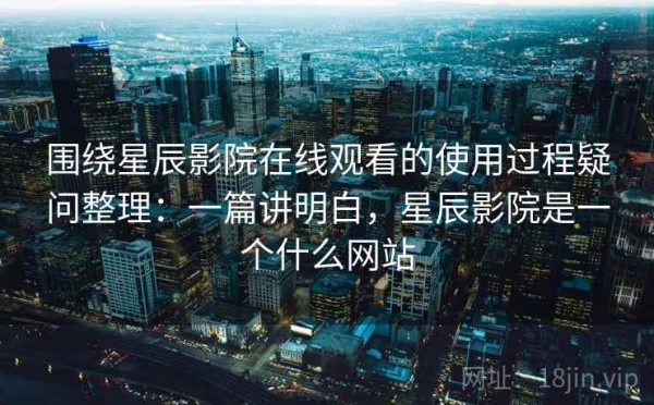 围绕星辰影院在线观看的使用过程疑问整理：一篇讲明白，星辰影院是一个什么网站