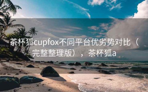 茶杯狐cupfox不同平台优劣势对比（完整整理版），茶杯狐a