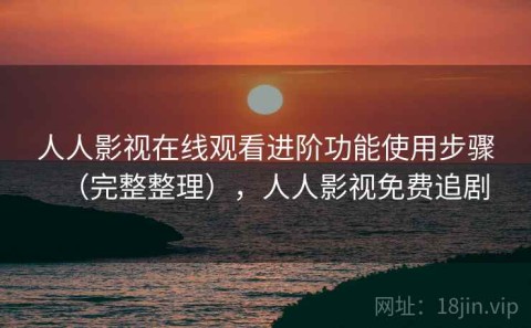 人人影视在线观看进阶功能使用步骤（完整整理），人人影视免费追剧