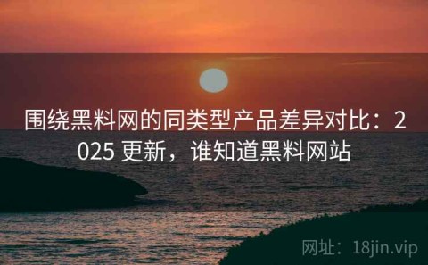 围绕黑料网的同类型产品差异对比：2025 更新，谁知道黑料网站