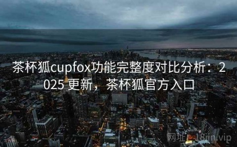 茶杯狐cupfox功能完整度对比分析：2025 更新，茶杯狐官方入口