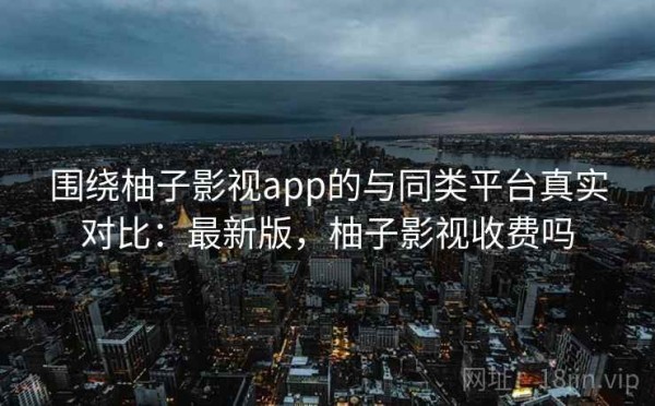 围绕柚子影视app的与同类平台真实对比：最新版，柚子影视收费吗