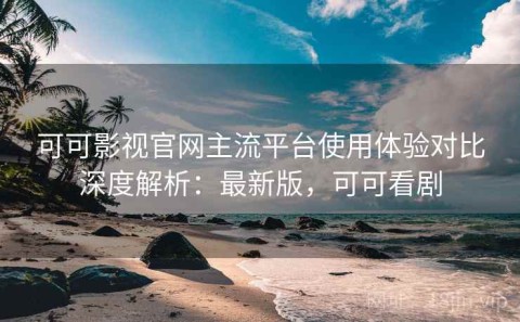 可可影视官网主流平台使用体验对比深度解析：最新版，可可看剧