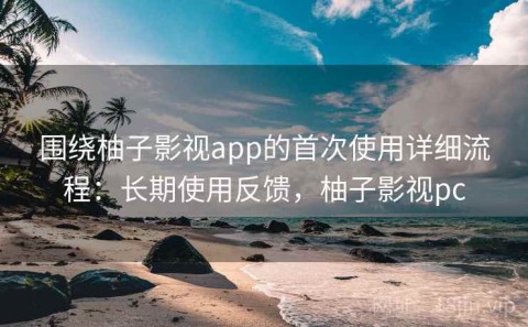 围绕柚子影视app的首次使用详细流程：长期使用反馈，柚子影视pc