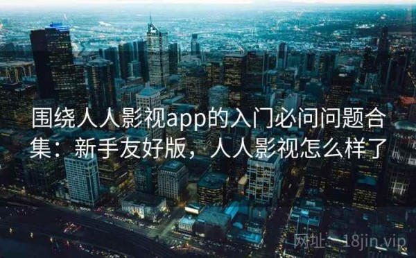 围绕人人影视app的入门必问问题合集：新手友好版，人人影视怎么样了