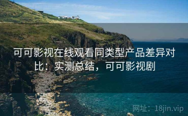 可可影视在线观看同类型产品差异对比：实测总结，可可影视剧