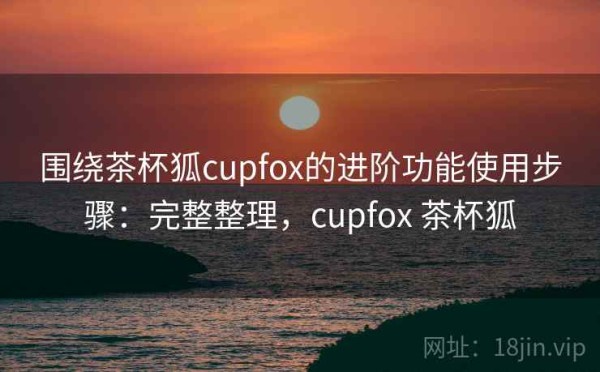 围绕茶杯狐cupfox的进阶功能使用步骤：完整整理，cupfox 茶杯狐