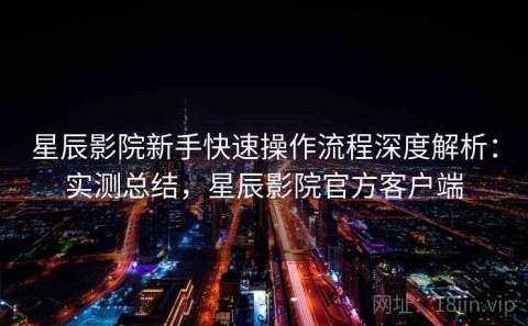 星辰影院新手快速操作流程深度解析：实测总结，星辰影院官方客户端