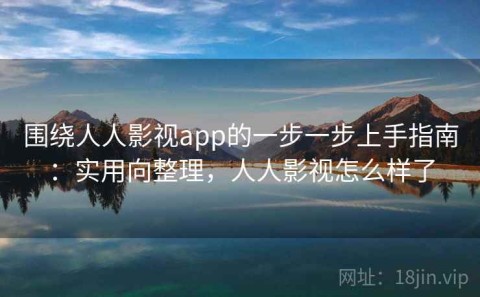 围绕人人影视app的一步一步上手指南：实用向整理，人人影视怎么样了