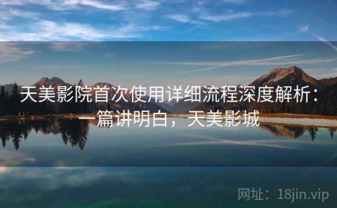 天美影院首次使用详细流程深度解析：一篇讲明白，天美影城
