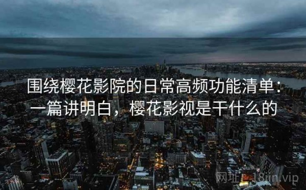 围绕樱花影院的日常高频功能清单：一篇讲明白，樱花影视是干什么的