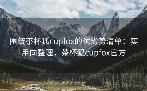 围绕茶杯狐cupfox的优劣势清单：实用向整理，茶杯狐cupfox官方