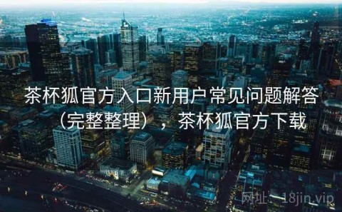 茶杯狐官方入口新用户常见问题解答（完整整理），茶杯狐官方下载