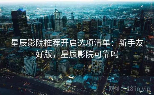 星辰影院推荐开启选项清单：新手友好版，星辰影院可靠吗