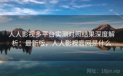 人人影视多平台实测对照结果深度解析：最新版，人人影视官网是什么
