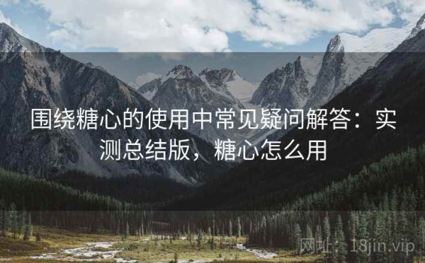 围绕糖心的使用中常见疑问解答：实测总结版，糖心怎么用