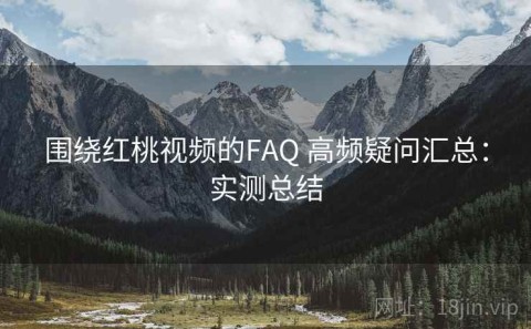 围绕红桃视频的FAQ 高频疑问汇总：实测总结