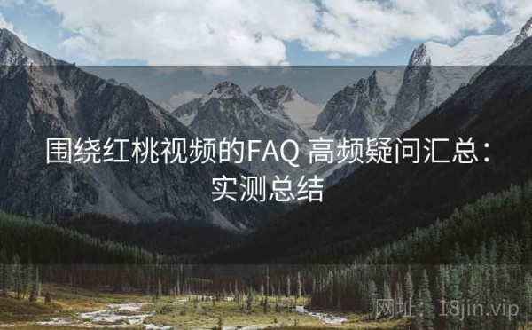围绕红桃视频的FAQ 高频疑问汇总：实测总结