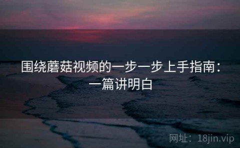 围绕蘑菇视频的一步一步上手指南：一篇讲明白