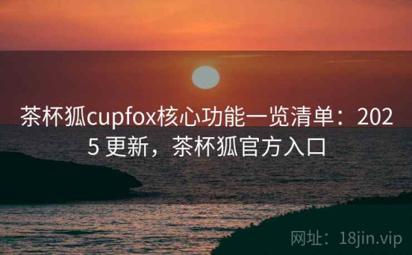茶杯狐cupfox核心功能一览清单：2025 更新，茶杯狐官方入口