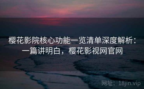 樱花影院核心功能一览清单深度解析：一篇讲明白，樱花影视网官网