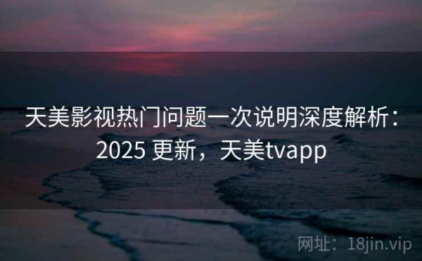 天美影视热门问题一次说明深度解析：2025 更新，天美tvapp