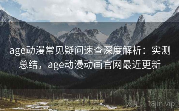 age动漫常见疑问速查深度解析：实测总结，age动漫动画官网最近更新