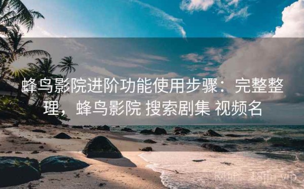 蜂鸟影院进阶功能使用步骤：完整整理，蜂鸟影院 搜索剧集 视频名