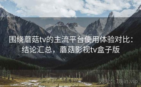 围绕蘑菇tv的主流平台使用体验对比：结论汇总，蘑菇影视tv盒子版
