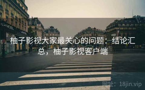 柚子影视大家最关心的问题：结论汇总，柚子影视客户端