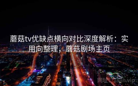蘑菇tv优缺点横向对比深度解析：实用向整理，蘑菇剧场主页