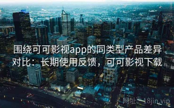 围绕可可影视app的同类型产品差异对比：长期使用反馈，可可影视下载