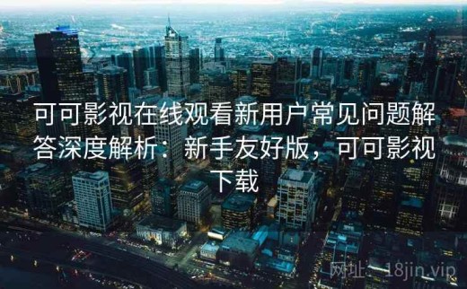 可可影视在线观看新用户常见问题解答深度解析：新手友好版，可可影视下载