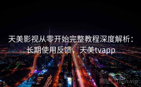 天美影视从零开始完整教程深度解析：长期使用反馈，天美tvapp