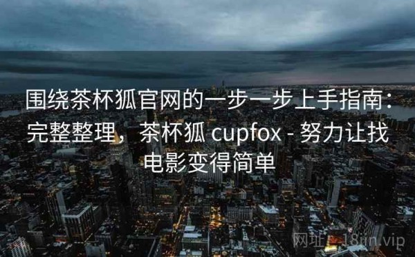 围绕茶杯狐官网的一步一步上手指南：完整整理，茶杯狐 cupfox - 努力让找电影变得简单