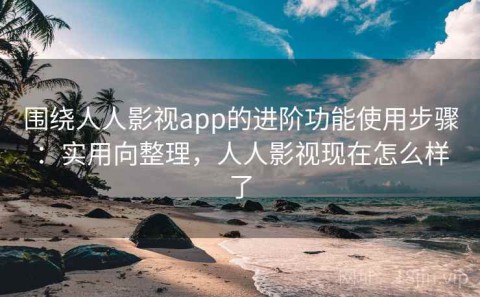 围绕人人影视app的进阶功能使用步骤：实用向整理，人人影视现在怎么样了