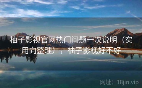 柚子影视官网热门问题一次说明（实用向整理），柚子影视好不好